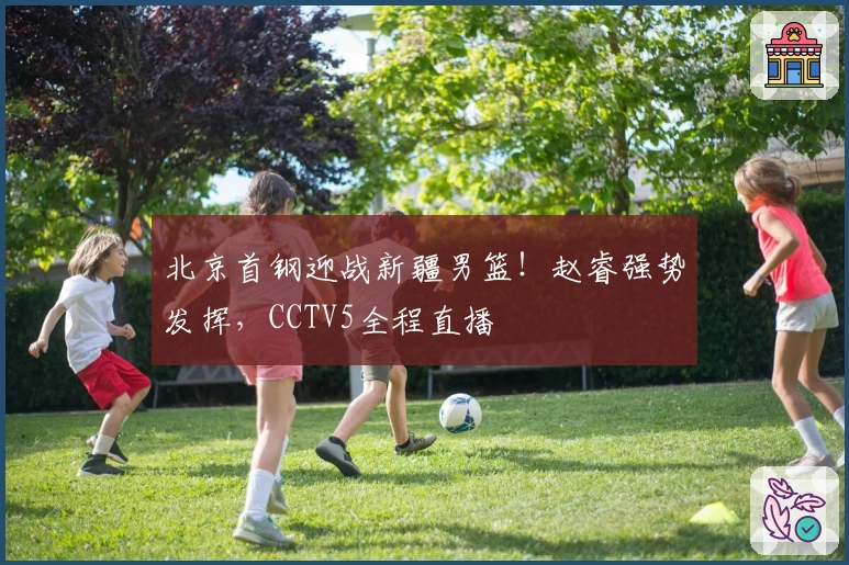 北京首钢迎战新疆男篮！赵睿强势发挥，CCTV5全程直播