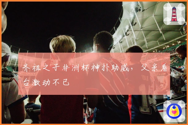 齐祖之子非洲杯神扑助威，父亲看台激动不已