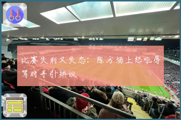 比赛失利又失态：陈方场上怒吼辱骂对手引热议