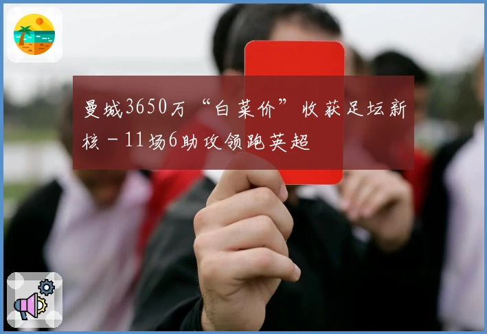 曼城3650万“白菜价”收获足坛新核 - 11场6助攻领跑英超