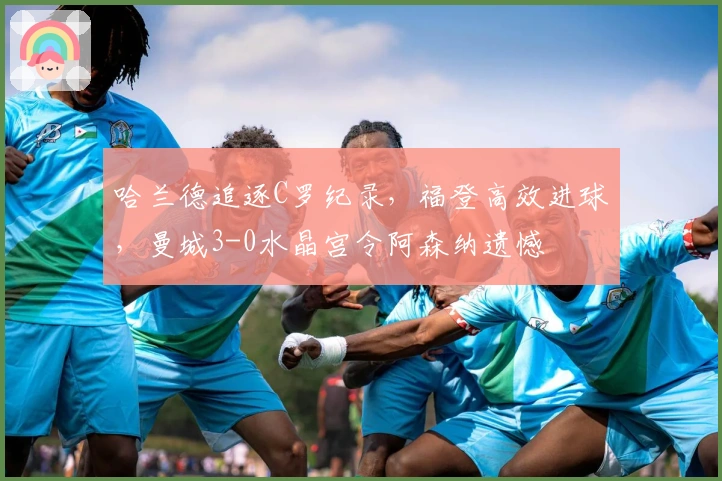 哈兰德追逐C罗纪录，福登高效进球，曼城3-0水晶宫令阿森纳遗憾
