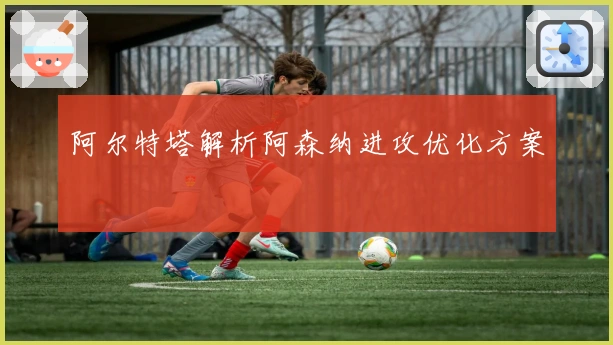 阿尔特塔解析阿森纳进攻优化方案