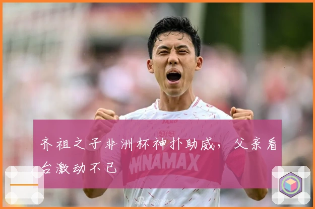 齐祖之子非洲杯神扑助威，父亲看台激动不已