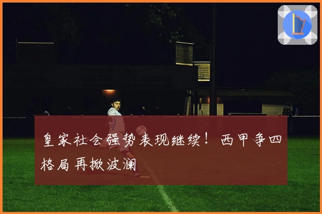 皇家社会强势表现继续！西甲争四格局再掀波澜