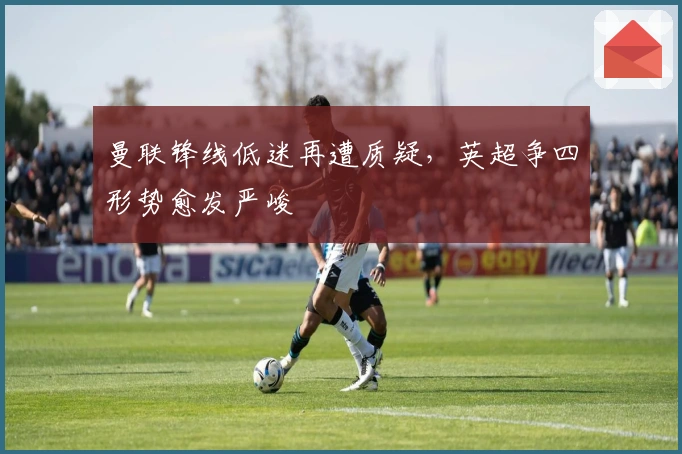 曼联锋线低迷再遭质疑，英超争四形势愈发严峻