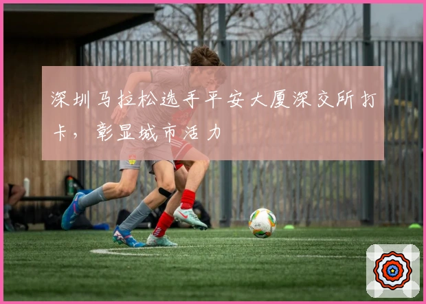 深圳马拉松选手平安大厦深交所打卡，彰显城市活力