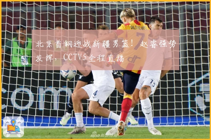 北京首钢迎战新疆男篮！赵睿强势发挥，CCTV5全程直播