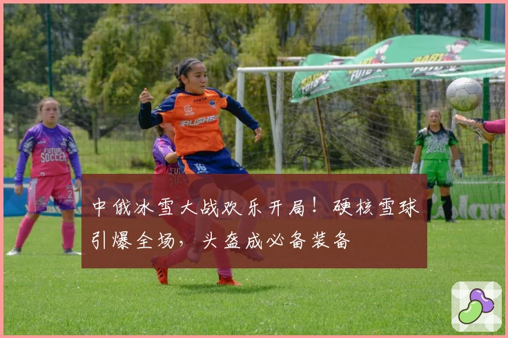 中俄冰雪大战欢乐开局！硬核雪球引爆全场，头盔成必备装备